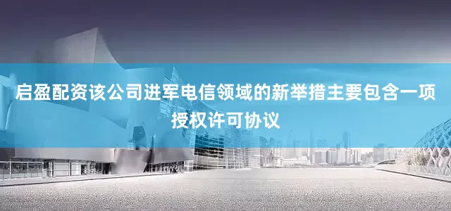 启盈配资该公司进军电信领域的新举措主要包含一项授权许可协议