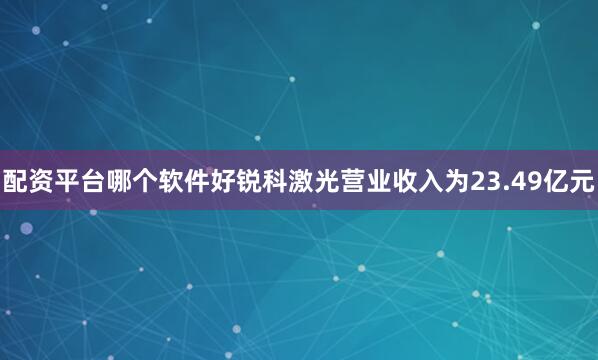 配资平台哪个软件好锐科激光营业收入为23.49亿元