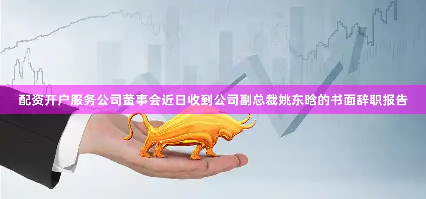 配资开户服务公司董事会近日收到公司副总裁姚东晗的书面辞职报告