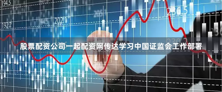 股票配资公司一起配资网传达学习中国证监会工作部署