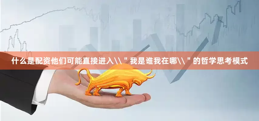 什么是配资他们可能直接进入\＂我是谁我在哪\＂的哲学思考模式