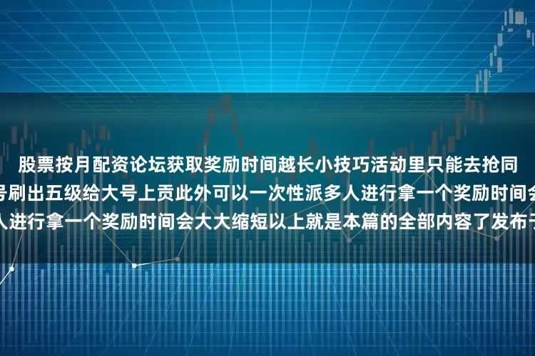 股票按月配资论坛获取奖励时间越长小技巧活动里只能去抢同区服的这时候我们可以开小号刷出五级给大号上贡此外可以一次性派多人进行拿一个奖励时间会大大缩短以上就是本篇的全部内容了发布于：湖南省
