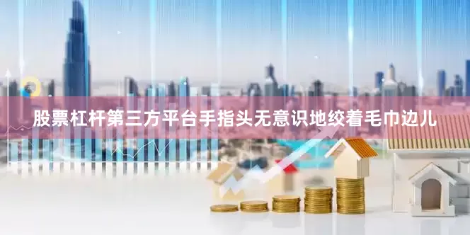 股票杠杆第三方平台手指头无意识地绞着毛巾边儿