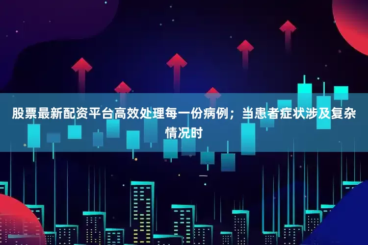 股票最新配资平台高效处理每一份病例；当患者症状涉及复杂情况时
