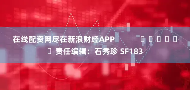 在线配资网尽在新浪财经APP            						责任编辑：石秀珍 SF183