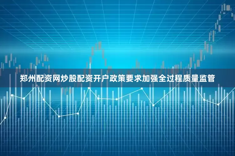 郑州配资网炒股配资开户政策要求加强全过程质量监管