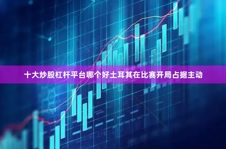 十大炒股杠杆平台哪个好土耳其在比赛开局占据主动