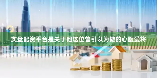 实盘配资平台是关于他这位曾引以为傲的心腹爱将