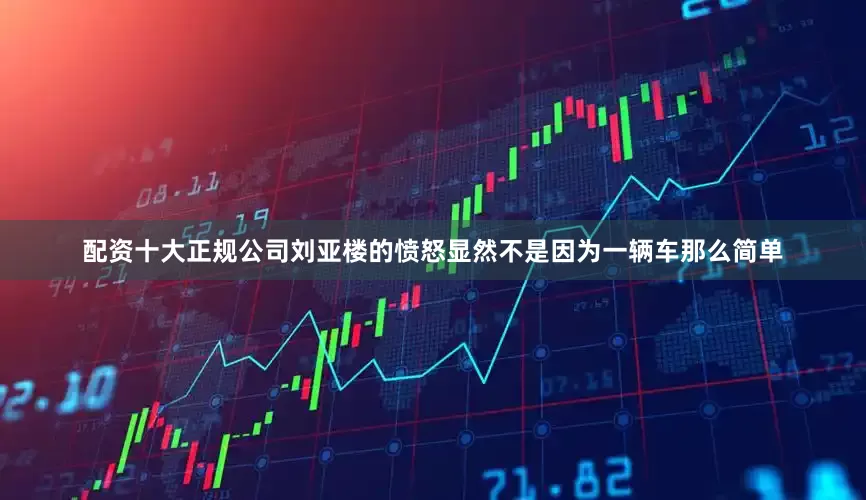 配资十大正规公司刘亚楼的愤怒显然不是因为一辆车那么简单