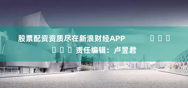股票配资资质尽在新浪财经APP            						责任编辑：卢昱君
