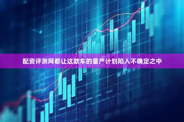 配资评测网都让这款车的量产计划陷入不确定之中