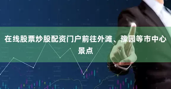 在线股票炒股配资门户前往外滩、豫园等市中心景点