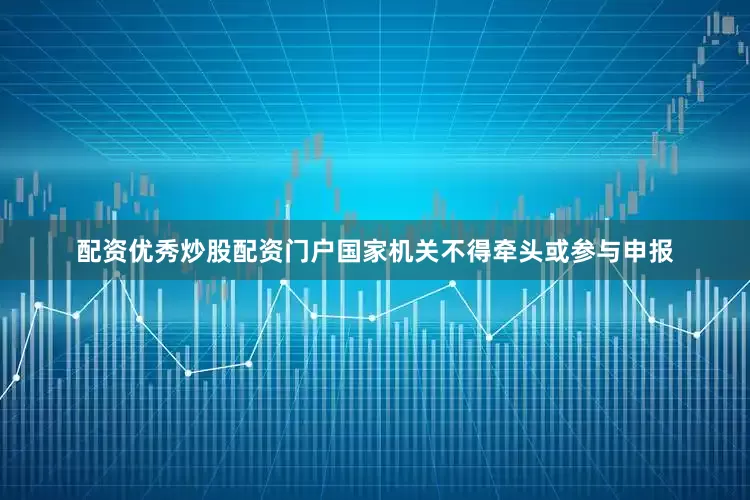 配资优秀炒股配资门户国家机关不得牵头或参与申报