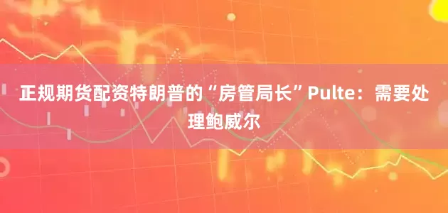 正规期货配资特朗普的“房管局长”Pulte：需要处理鲍威尔