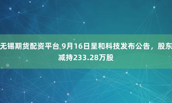 无锡期货配资平台 9月16日呈和科技发布公告，股东减持233.28万股