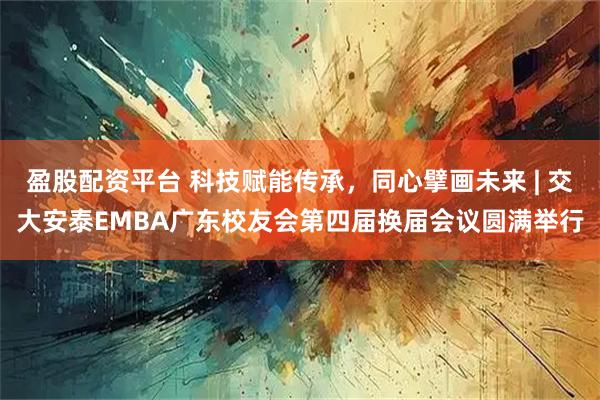 盈股配资平台 科技赋能传承，同心擘画未来 | 交大安泰EMBA广东校友会第四届换届会议圆满举行
