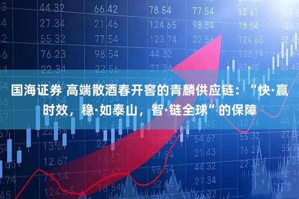 国海证券 高端散酒春开窖的青麟供应链：“快·赢时效，稳·如泰山，智·链全球”的保障