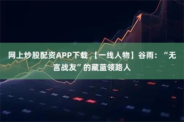 网上炒股配资APP下载 【一线人物】谷雨：“无言战友”的藏蓝领路人