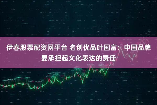 伊春股票配资网平台 名创优品叶国富：中国品牌要承担起文化表达的责任