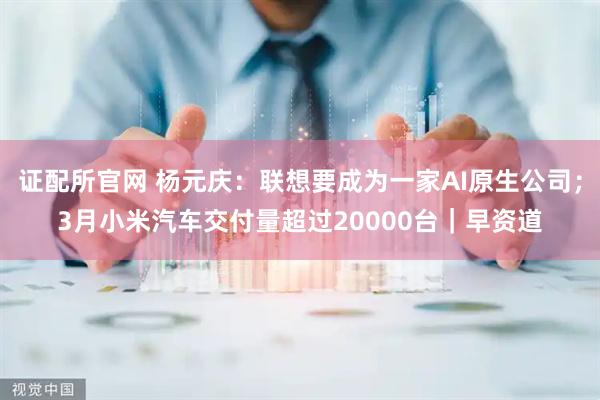 证配所官网 杨元庆：联想要成为一家AI原生公司；3月小米汽车交付量超过20000台｜早资道