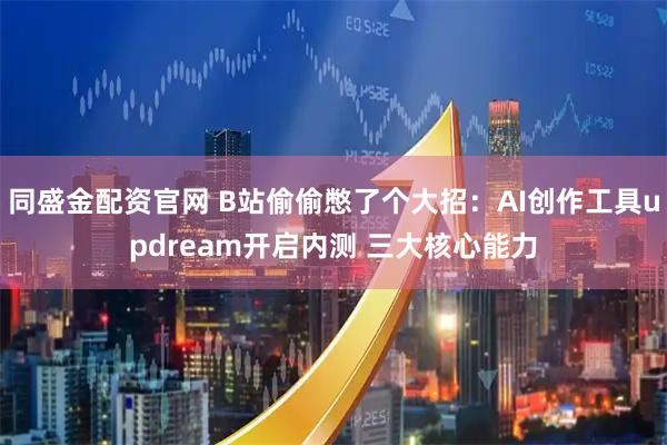 同盛金配资官网 B站偷偷憋了个大招：AI创作工具updream开启内测 三大核心能力