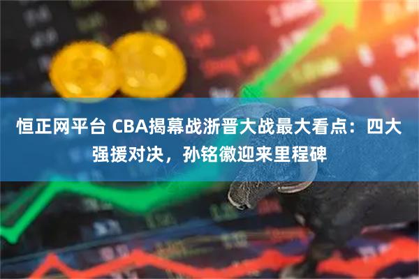 恒正网平台 CBA揭幕战浙晋大战最大看点：四大强援对决，孙铭徽迎来里程碑
