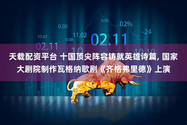 天载配资平台 十国顶尖阵容铸就英雄诗篇, 国家大剧院制作瓦格纳歌剧《齐格弗里德》上演