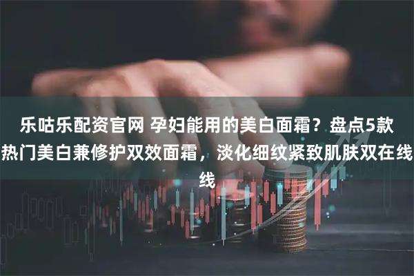 乐咕乐配资官网 孕妇能用的美白面霜？盘点5款热门美白兼修护双效面霜，淡化细纹紧致肌肤双在线