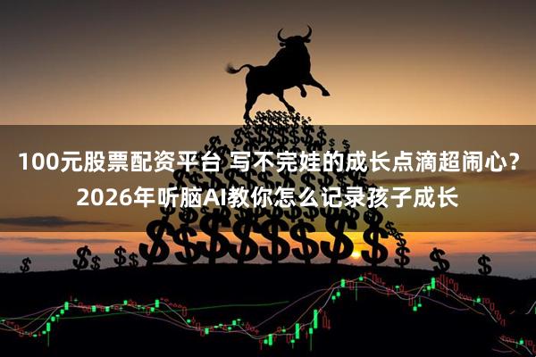 100元股票配资平台 写不完娃的成长点滴超闹心？2026年听脑AI教你怎么记录孩子成长