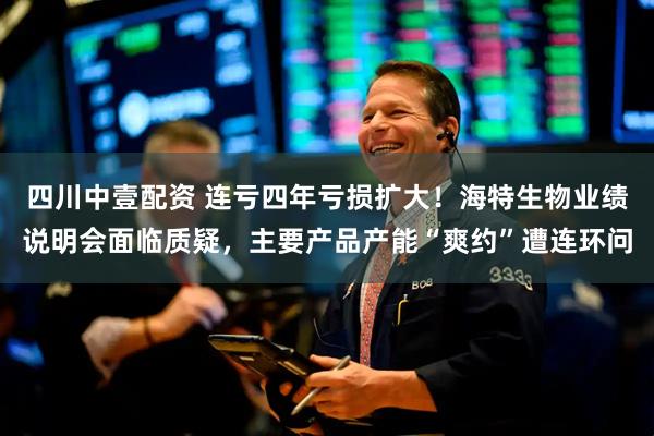 四川中壹配资 连亏四年亏损扩大！海特生物业绩说明会面临质疑，主要产品产能“爽约”遭连环问