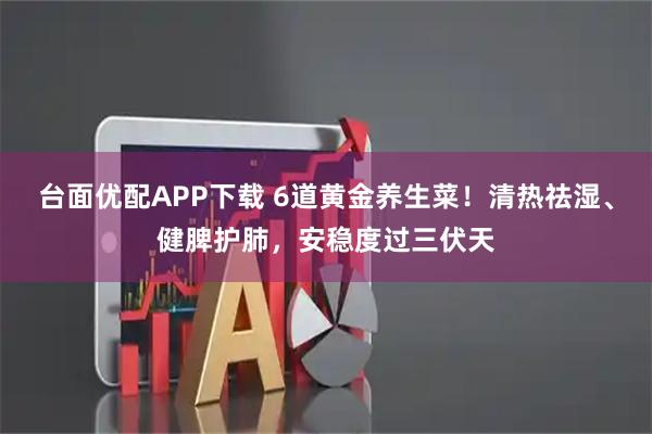 台面优配APP下载 6道黄金养生菜！清热祛湿、健脾护肺，安稳度过三伏天