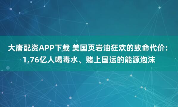 大唐配资APP下载 美国页岩油狂欢的致命代价: 1.76亿人喝毒水、赌上国运的能源泡沫