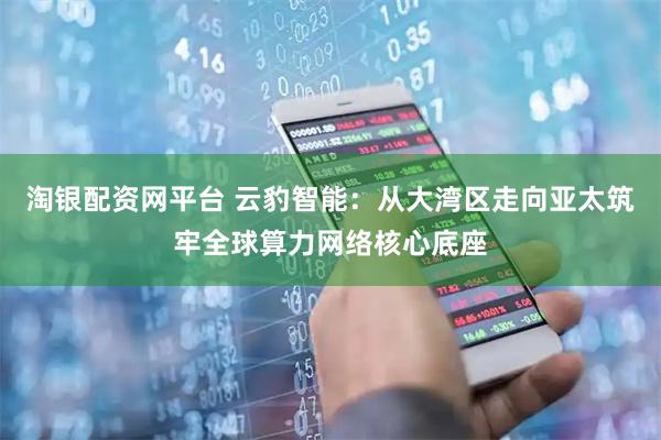 淘银配资网平台 云豹智能：从大湾区走向亚太筑牢全球算力网络核心底座