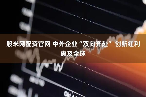 股米网配资官网 中外企业“双向奔赴” 创新红利惠及全球